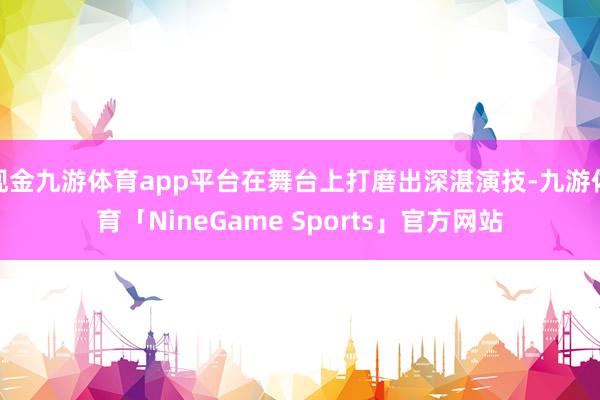 现金九游体育app平台在舞台上打磨出深湛演技-九游体育「NineGame Sports」官方网站