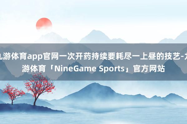 九游体育app官网一次开药持续要耗尽一上昼的技艺-九游体育「NineGame Sports」官方网站