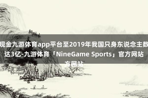 现金九游体育app平台至2019年我国只身东说念主数达3亿-九游体育「NineGame Sports」官方网站