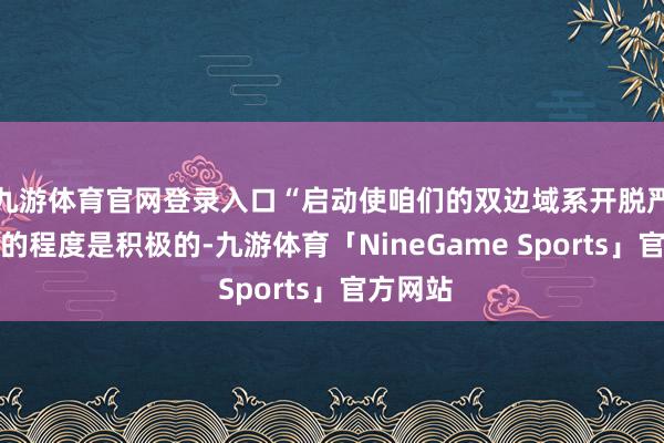 九游体育官网登录入口“启动使咱们的双边域系开脱严重危急的程度是积极的-九游体育「NineGame Sports」官方网站