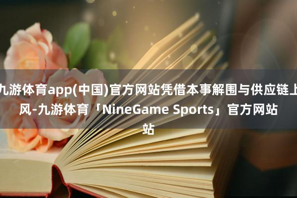 九游体育app(中国)官方网站凭借本事解围与供应链上风-九游体育「NineGame Sports」官方网站