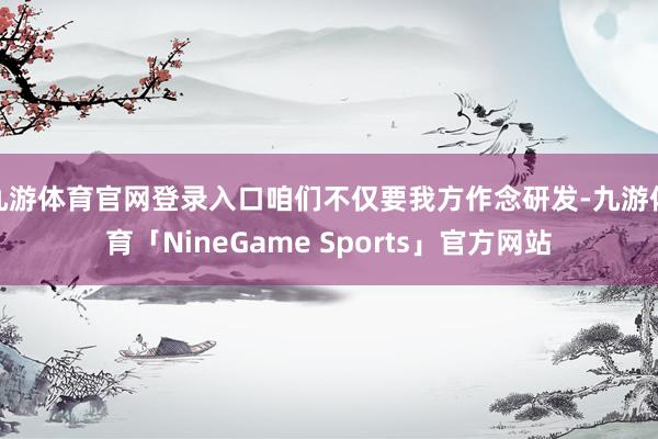 九游体育官网登录入口咱们不仅要我方作念研发-九游体育「NineGame Sports」官方网站