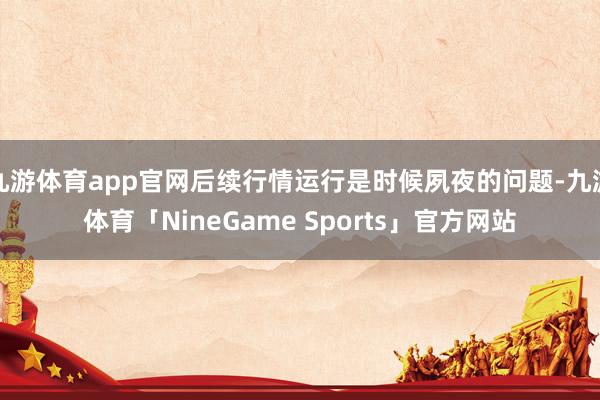 九游体育app官网后续行情运行是时候夙夜的问题-九游体育「NineGame Sports」官方网站