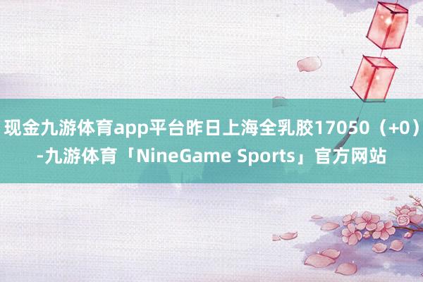 现金九游体育app平台昨日上海全乳胶17050（+0）-九游体育「NineGame Sports」官方网站