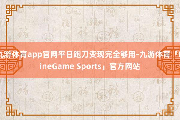 九游体育app官网平日跑刀变现完全够用-九游体育「NineGame Sports」官方网站