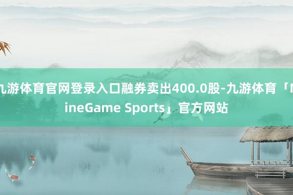 九游体育官网登录入口融券卖出400.0股-九游体育「NineGame Sports」官方网站