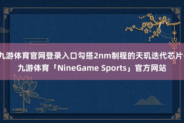 九游体育官网登录入口勾搭2nm制程的天玑迭代芯片-九游体育「NineGame Sports」官方网站