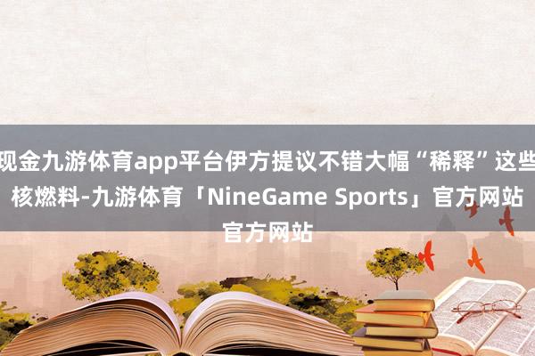现金九游体育app平台伊方提议不错大幅“稀释”这些核燃料-九游体育「NineGame Sports」官方网站
