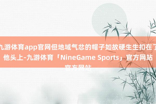 九游体育app官网但地域气忿的帽子如故硬生生扣在了他头上-九游体育「NineGame Sports」官方网站