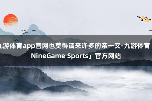 九游体育app官网也莫得请来许多的亲一又-九游体育「NineGame Sports」官方网站
