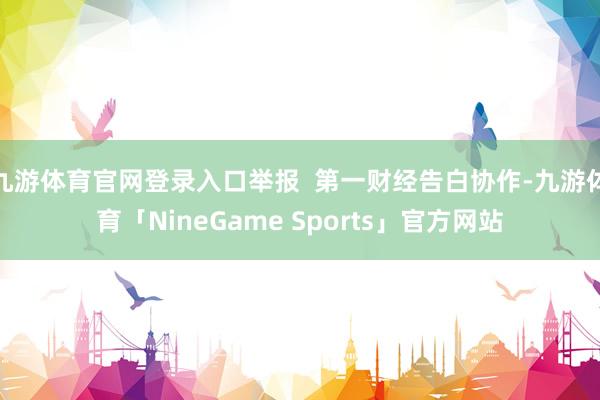 九游体育官网登录入口举报  第一财经告白协作-九游体育「NineGame Sports」官方网站