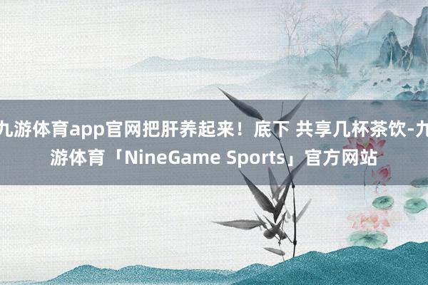 九游体育app官网把肝养起来！底下 共享几杯茶饮-九游体育「NineGame Sports」官方网站
