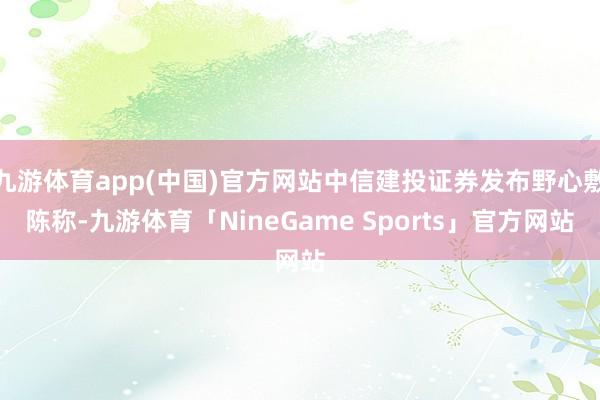 九游体育app(中国)官方网站中信建投证券发布野心敷陈称-九游体育「NineGame Sports」官方网站