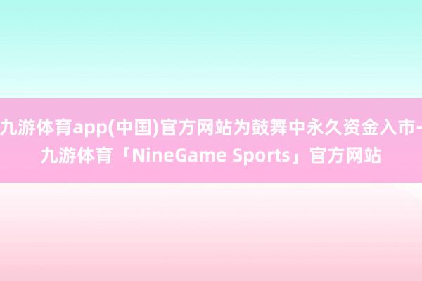 九游体育app(中国)官方网站为鼓舞中永久资金入市-九游体育「NineGame Sports」官方网站