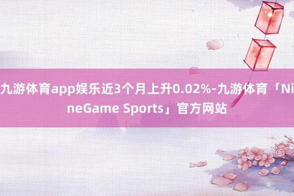 九游体育app娱乐近3个月上升0.02%-九游体育「NineGame Sports」官方网站