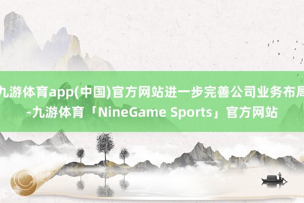 九游体育app(中国)官方网站进一步完善公司业务布局-九游体育「NineGame Sports」官方网站