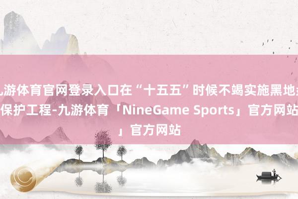 九游体育官网登录入口在“十五五”时候不竭实施黑地盘保护工程-九游体育「NineGame Sports」官方网站