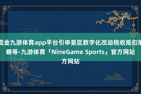 现金九游体育app平台引申景区数字化改动税收抵扣策略等-九游体育「NineGame Sports」官方网站