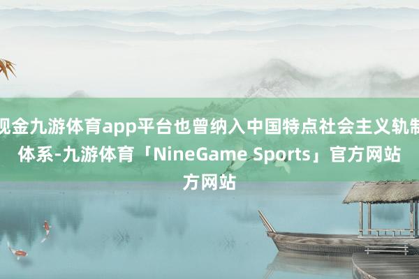 现金九游体育app平台也曾纳入中国特点社会主义轨制体系-九游体育「NineGame Sports」官方网站