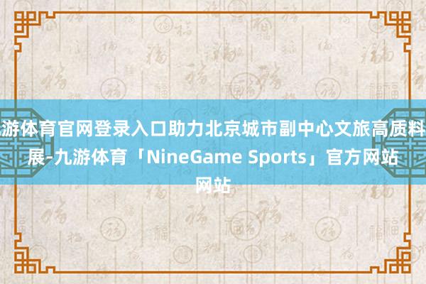 九游体育官网登录入口助力北京城市副中心文旅高质料发展-九游体育「NineGame Sports」官方网站