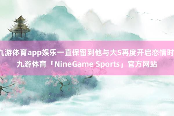 九游体育app娱乐一直保留到他与大S再度开启恋情时-九游体育「NineGame Sports」官方网站