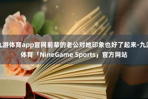 九游体育app官网前辈的老公对她印象也好了起来-九游体育「NineGame Sports」官方网站