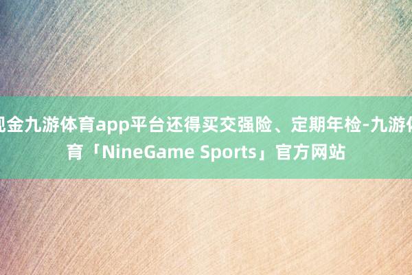 现金九游体育app平台还得买交强险、定期年检-九游体育「NineGame Sports」官方网站
