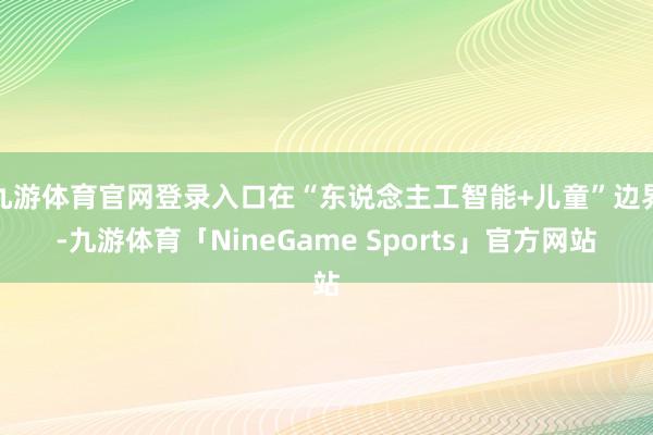 九游体育官网登录入口在“东说念主工智能+儿童”边界-九游体育「NineGame Sports」官方网站
