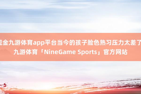 现金九游体育app平台当今的孩子脸色熟习压力太差了-九游体育「NineGame Sports」官方网站