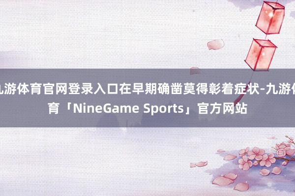 九游体育官网登录入口在早期确凿莫得彰着症状-九游体育「NineGame Sports」官方网站