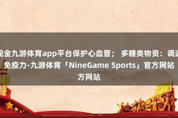 现金九游体育app平台保护心血管； 多糖类物资：调遣免疫力-九游体育「NineGame Sports」官方网站