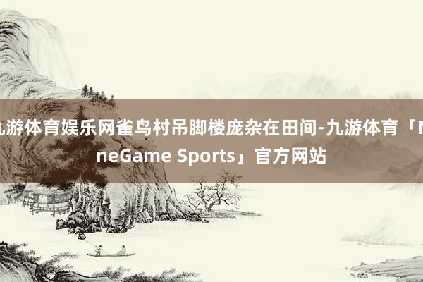 九游体育娱乐网雀鸟村吊脚楼庞杂在田间-九游体育「NineGame Sports」官方网站