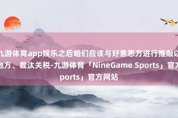 九游体育app娱乐之后咱们应该与好意思方进行推敲以纯粹地方、裁汰关税-九游体育「NineGame Sports」官方网站