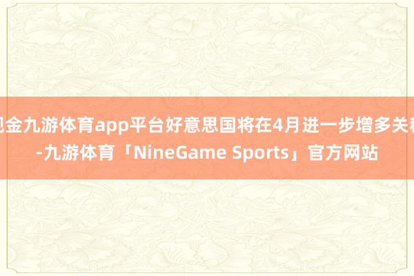 现金九游体育app平台好意思国将在4月进一步增多关税-九游体育「NineGame Sports」官方网站