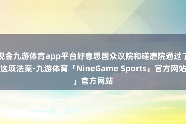 现金九游体育app平台好意思国众议院和磋磨院通过了这项法案-九游体育「NineGame Sports」官方网站
