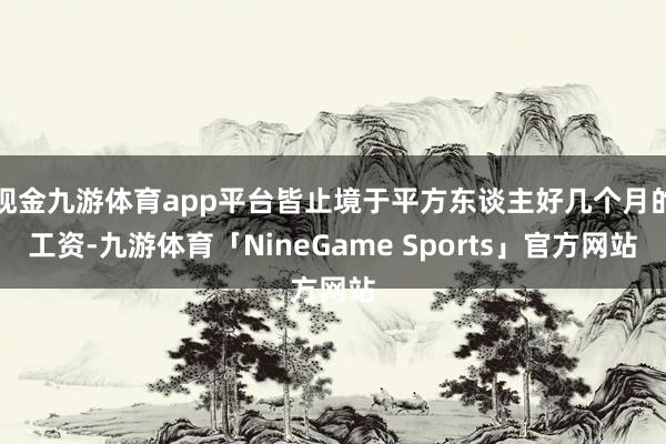 现金九游体育app平台皆止境于平方东谈主好几个月的工资-九游体育「NineGame Sports」官方网站