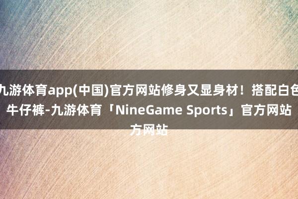 九游体育app(中国)官方网站修身又显身材！搭配白色牛仔裤-九游体育「NineGame Sports」官方网站