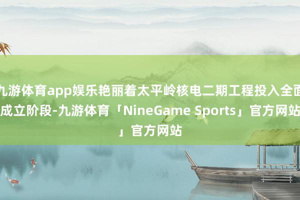 九游体育app娱乐艳丽着太平岭核电二期工程投入全面成立阶段-九游体育「NineGame Sports」官方网站