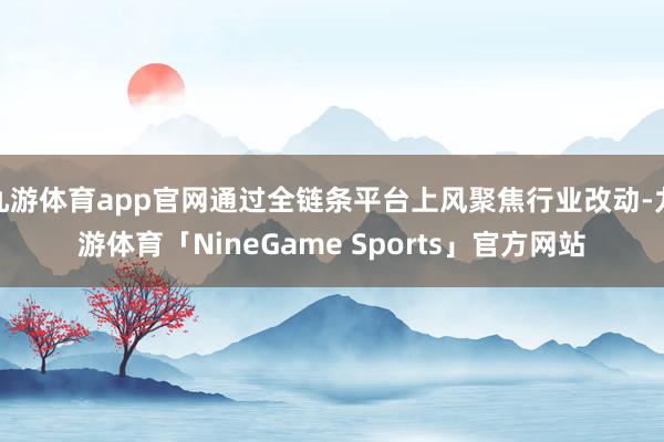 九游体育app官网通过全链条平台上风聚焦行业改动-九游体育「NineGame Sports」官方网站