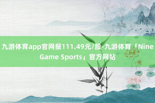 九游体育app官网报111.49元/股-九游体育「NineGame Sports」官方网站