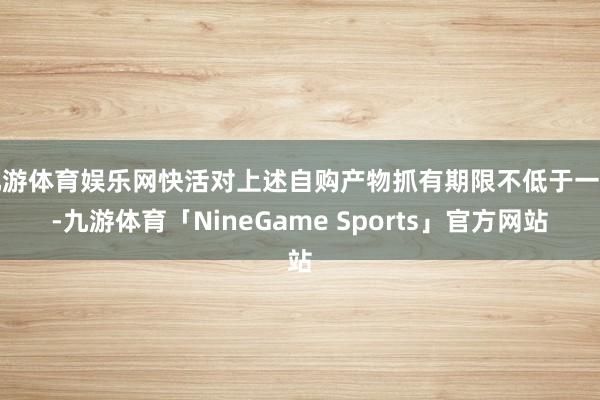 九游体育娱乐网快活对上述自购产物抓有期限不低于一年-九游体育「NineGame Sports」官方网站