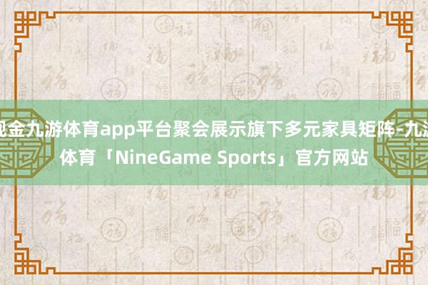 现金九游体育app平台聚会展示旗下多元家具矩阵-九游体育「NineGame Sports」官方网站
