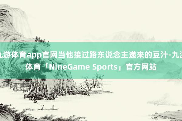 九游体育app官网当他接过路东说念主递来的豆汁-九游体育「NineGame Sports」官方网站