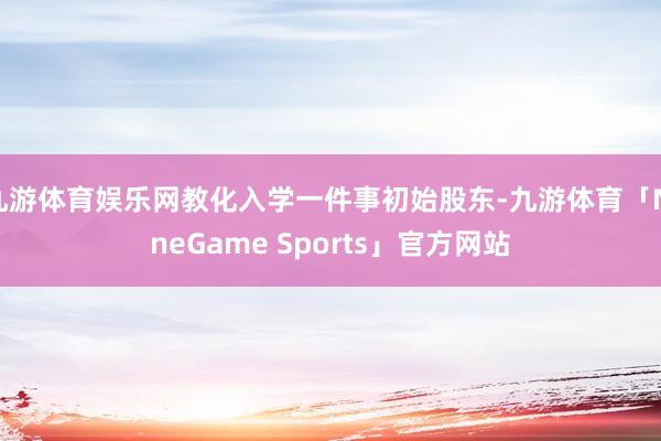 九游体育娱乐网教化入学一件事初始股东-九游体育「NineGame Sports」官方网站