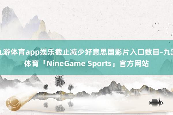 九游体育app娱乐截止减少好意思国影片入口数目-九游体育「NineGame Sports」官方网站