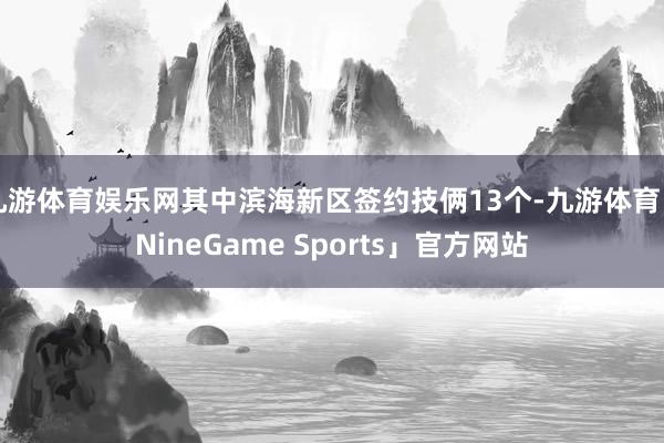 九游体育娱乐网其中滨海新区签约技俩13个-九游体育「NineGame Sports」官方网站