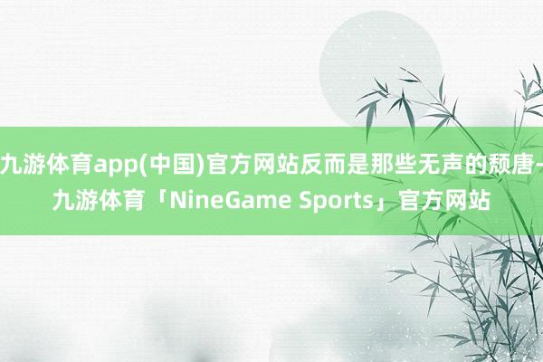九游体育app(中国)官方网站反而是那些无声的颓唐-九游体育「NineGame Sports」官方网站