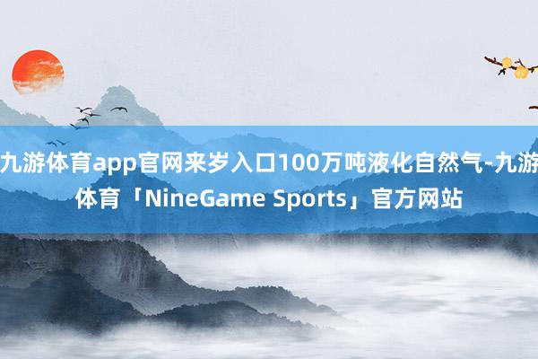 九游体育app官网来岁入口100万吨液化自然气-九游体育「NineGame Sports」官方网站