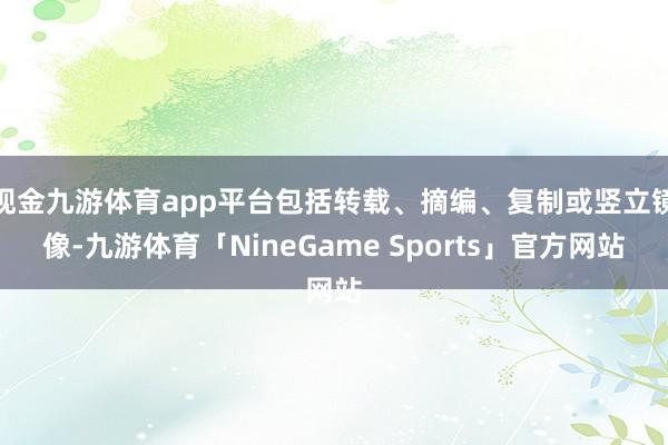 现金九游体育app平台包括转载、摘编、复制或竖立镜像-九游体育「NineGame Sports」官方网站