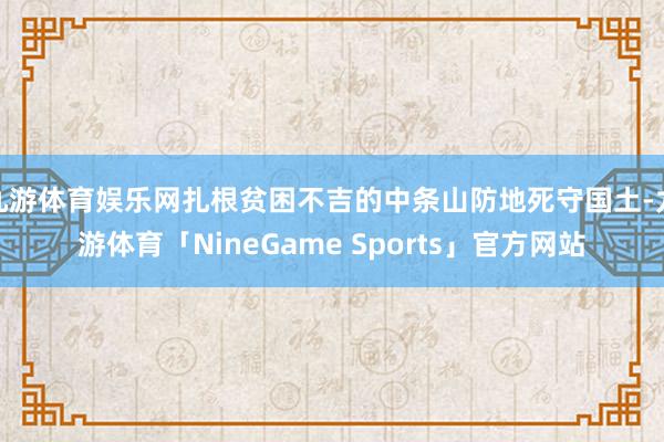 九游体育娱乐网扎根贫困不吉的中条山防地死守国土-九游体育「NineGame Sports」官方网站